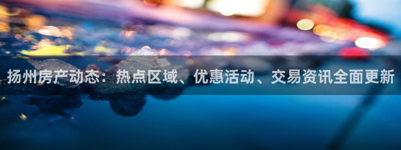 新宝5网站：扬州房产动态：热点区域、优惠活动、交易资讯全面更