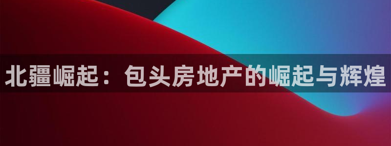 新宝5娱乐如：北疆崛起：包头房地产的崛起与辉煌