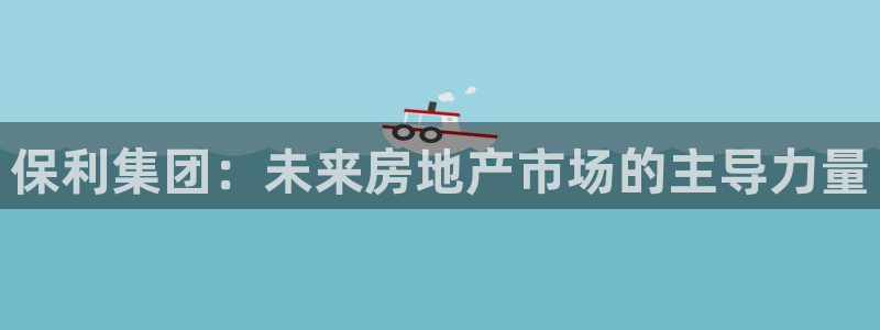新宝5娱乐：保利集团：未来房地产市场的主导力量