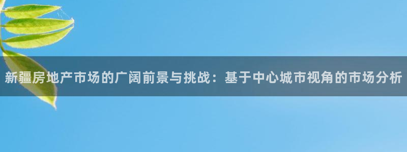 新宝5官方网站：新疆房地产市场的广阔前景与挑战：基于中心城市