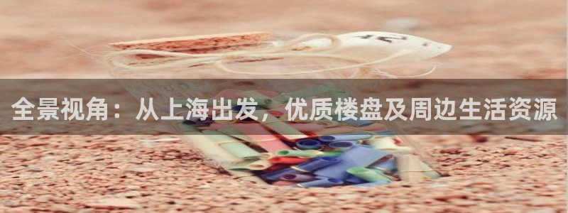 老新宝5授权登录：全景视角：从上海出发，优质楼盘及周边生活资