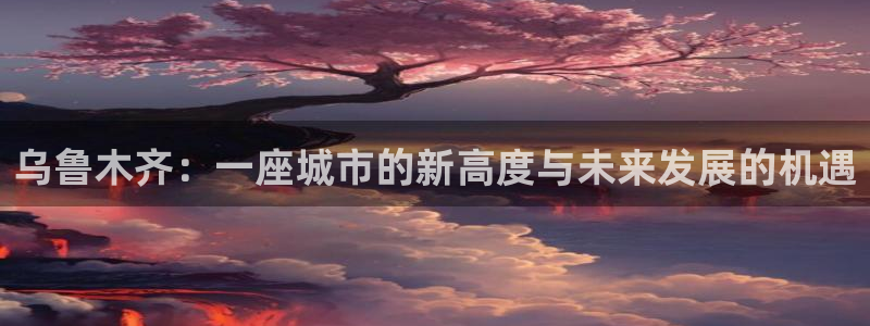 新宝5测速：乌鲁木齐：一座城市的新高度与未来发展的机遇