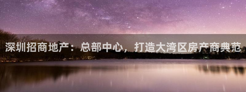 新宝5注册霸：深圳招商地产：总部中心，打造大湾区房产商典范