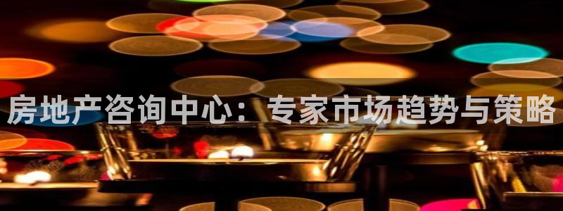 新宝5口67五壹叁八：房地产咨询中心：专家市场趋势与策略