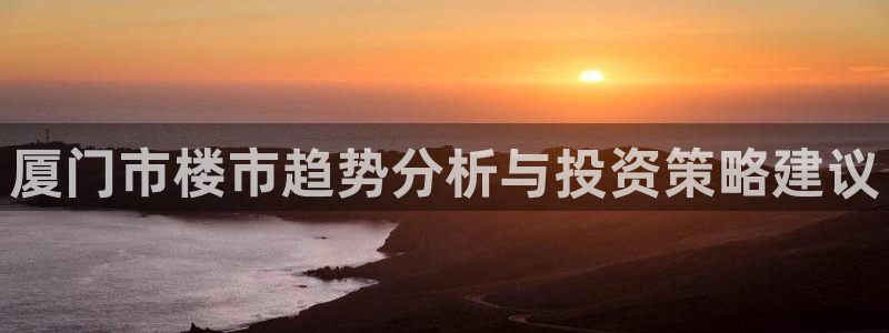 新宝5官方登录入口：厦门市楼市趋势分析与投资策略建议